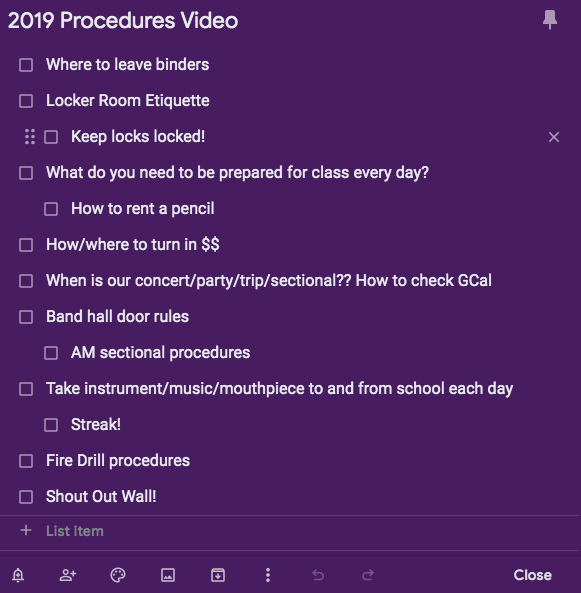 List of potential video points: 
Where to leave binders 
Locker room etiquette
Keep Locks Locked 
What do you need to be prepared for class every day 
How to rent a pencil 
How/where to turn in money 
When is our concert/party/trip/sectional? How to check Google Calendar
Band hall door rules 
AM sectional procedures
Take instrument/music/mouthpiece to and from school each day 
Streak! 
Fire Drill Procedures 
Shout Out Wall! 